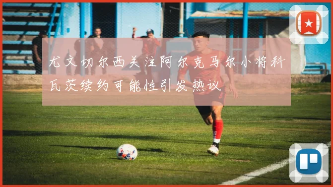 尤文切尔西关注阿尔克马尔小将科瓦茨续约可能性引发热议