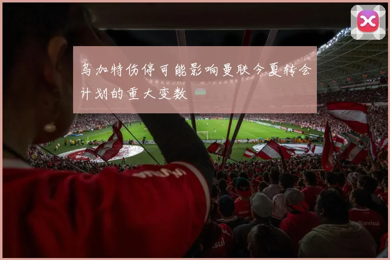 乌加特伤停可能影响曼联今夏转会计划的重大变数