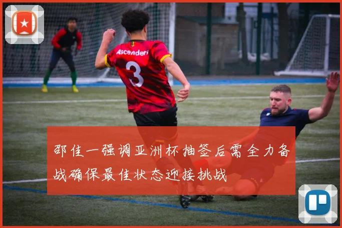 邵佳一强调亚洲杯抽签后需全力备战确保最佳状态迎接挑战