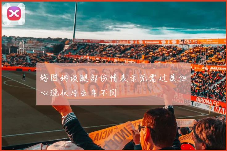 塔图姆谈腿部伤情表示无需过度担心现状与去年不同