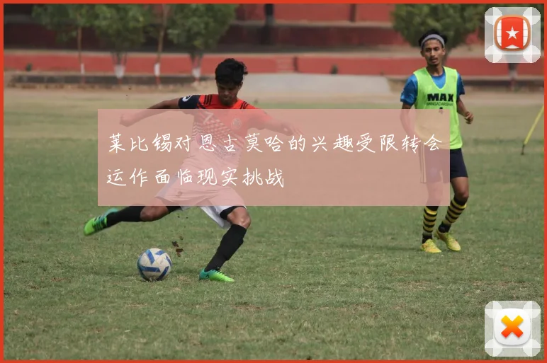 莱比锡对恩古莫哈的兴趣受限转会运作面临现实挑战