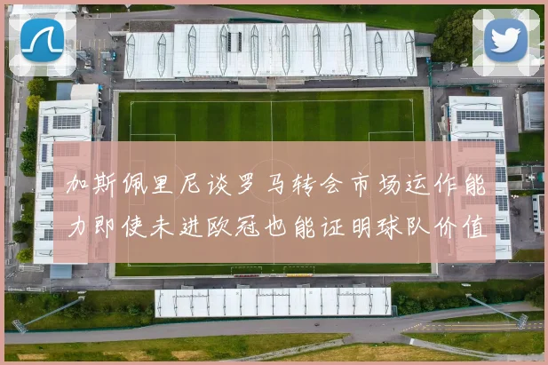 加斯佩里尼谈罗马转会市场运作能力即使未进欧冠也能证明球队价值
