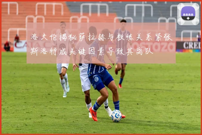 洛夫伦揭秘萨拉赫与教练关系紧张斯洛特成关键因素导致其离队