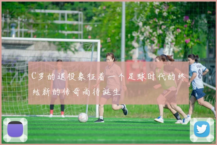 C罗的退役象征着一个足球时代的终结新的传奇尚待诞生