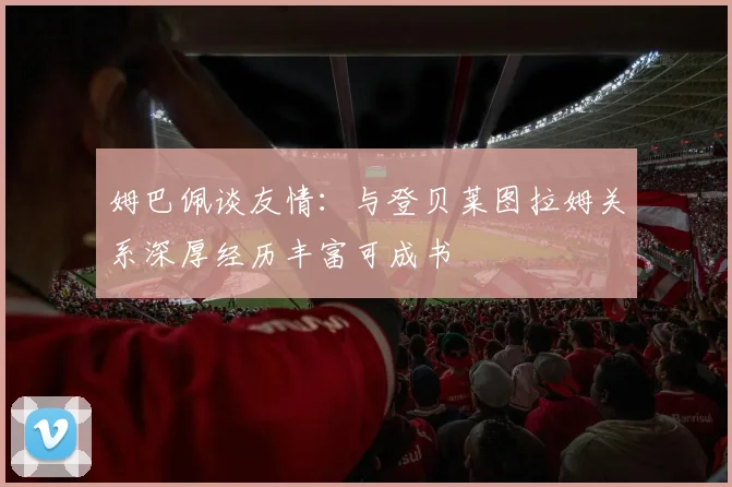 姆巴佩谈友情：与登贝莱图拉姆关系深厚经历丰富可成书