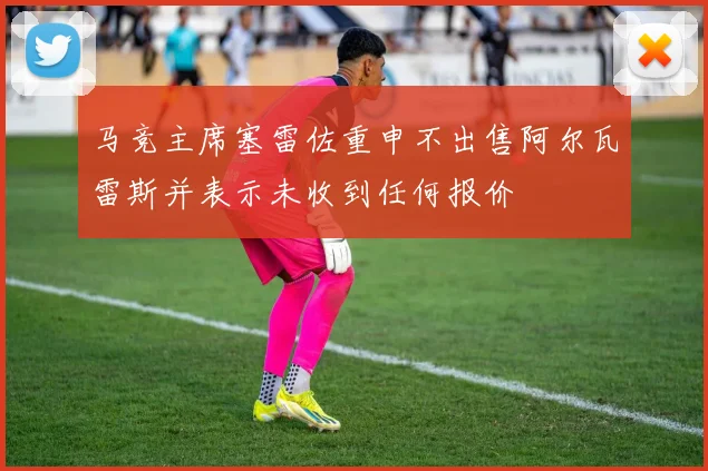 马竞主席塞雷佐重申不出售阿尔瓦雷斯并表示未收到任何报价
