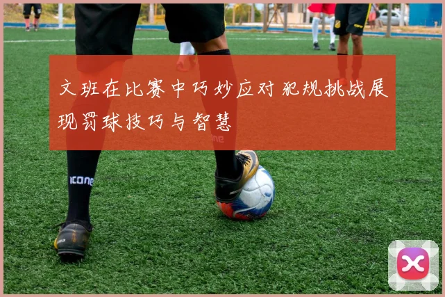 文班在比赛中巧妙应对犯规挑战展现罚球技巧与智慧