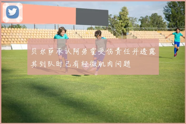 贝尔萨承认阿劳霍受伤责任并透露其到队时已有轻微肌肉问题
