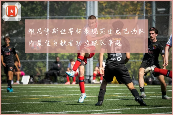 维尼修斯世界杯表现突出成巴西队内最佳贡献者助力球队争冠