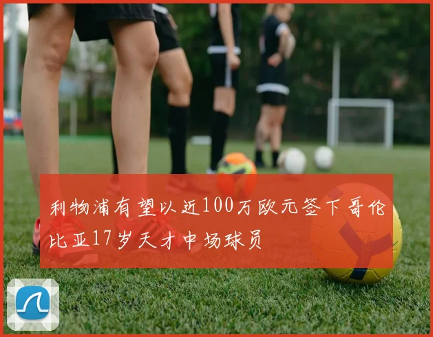 利物浦有望以近100万欧元签下哥伦比亚17岁天才中场球员