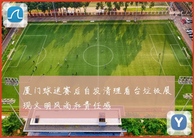 厦门球迷赛后自发清理看台垃圾展现文明风尚和责任感