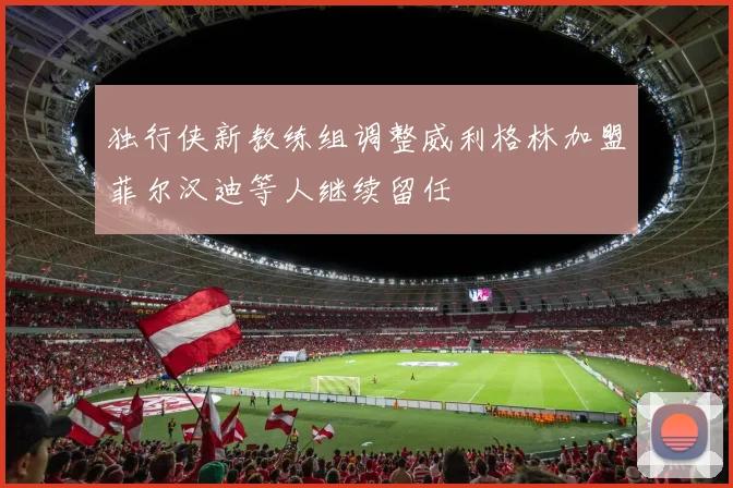 独行侠新教练组调整威利格林加盟菲尔汉迪等人继续留任